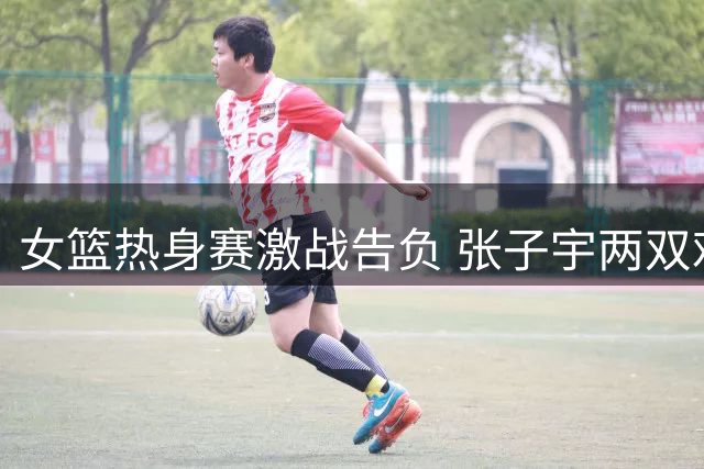 女篮热身赛激战告负 张子宇两双难救主